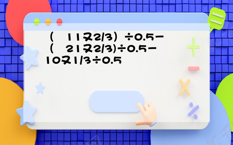 （﹣11又2/3）÷0.5－（﹣21又2/3)÷0.5－10又1/3÷0.5