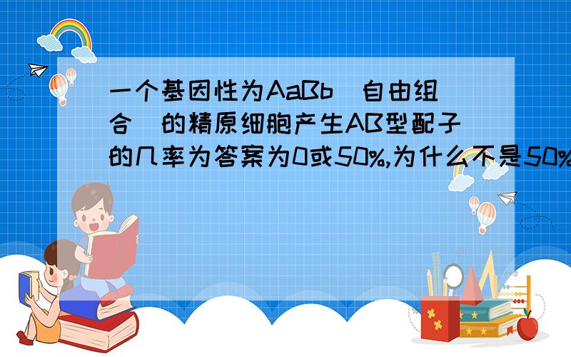 一个基因性为AaBb(自由组合)的精原细胞产生AB型配子的几率为答案为0或50%,为什么不是50%