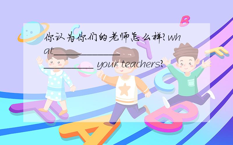 你认为你们的老师怎么样?what_____________________ your teachers?