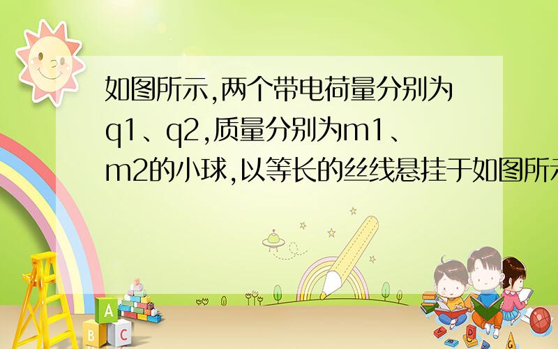 如图所示,两个带电荷量分别为q1、q2,质量分别为m1、m2的小球,以等长的丝线悬挂于如图所示,两个带电荷量分如图所示,两个带电荷量分别为q1、q2,质量分别为m1、m2的小球,以等长的丝线悬挂于