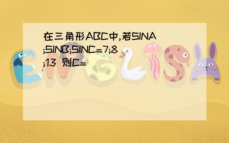 在三角形ABC中,若SINA;SINB;SINC=7;8;13 则C=