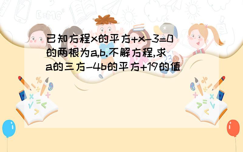 已知方程x的平方+x-3=0的两根为a,b.不解方程,求a的三方-4b的平方+19的值