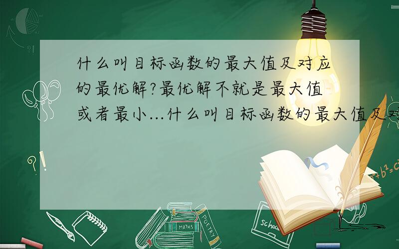 什么叫目标函数的最大值及对应的最优解?最优解不就是最大值或者最小...什么叫目标函数的最大值及对应的最优解?最优解不就是最大值或者最小值吗?