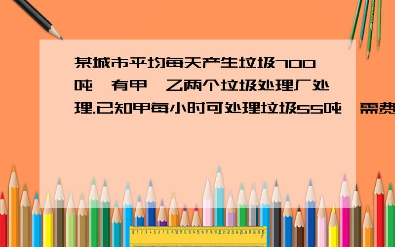 某城市平均每天产生垃圾700吨,有甲、乙两个垃圾处理厂处理.已知甲每小时可处理垃圾55吨,需费用550元,乙每小时可处理垃圾45吨,需费用495元,问：1、若甲、乙两厂同时处理该城市垃圾,每天需