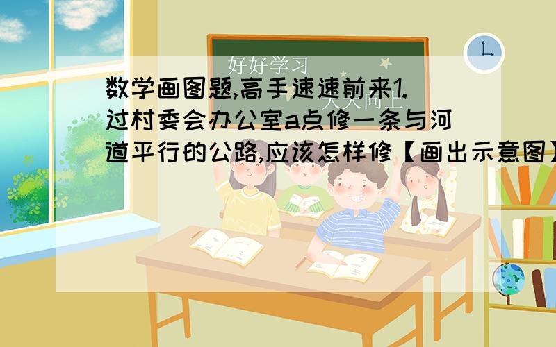 数学画图题,高手速速前来1.过村委会办公室a点修一条与河道平行的公路,应该怎样修【画出示意图】2.在河道上建一座码头,要求与a点最近,应建在何处【画出示意图】3.以a点为圆心,A点到河道