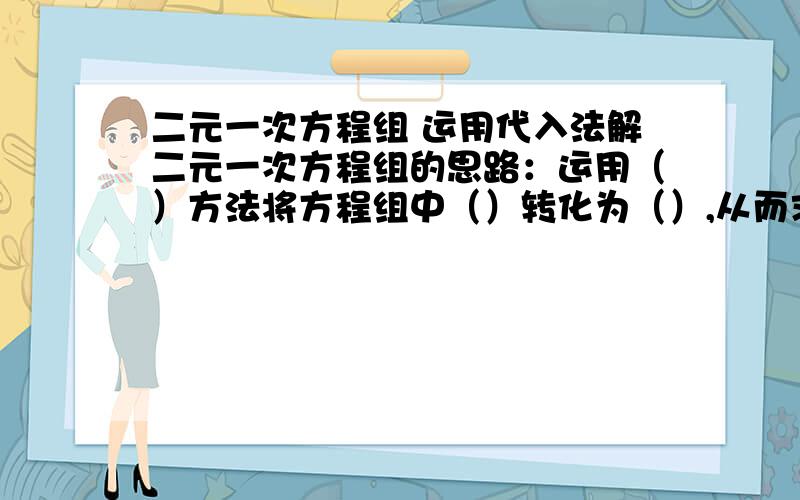 二元一次方程组 运用代入法解二元一次方程组的思路：运用（）方法将方程组中（）转化为（）,从而求得方程组的解