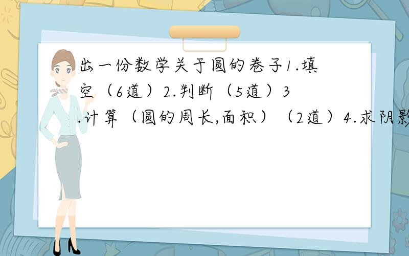 出一份数学关于圆的卷子1.填空（6道）2.判断（5道）3.计算（圆的周长,面积）（2道）4.求阴影部分面积  2道5.应用题（多少都行）