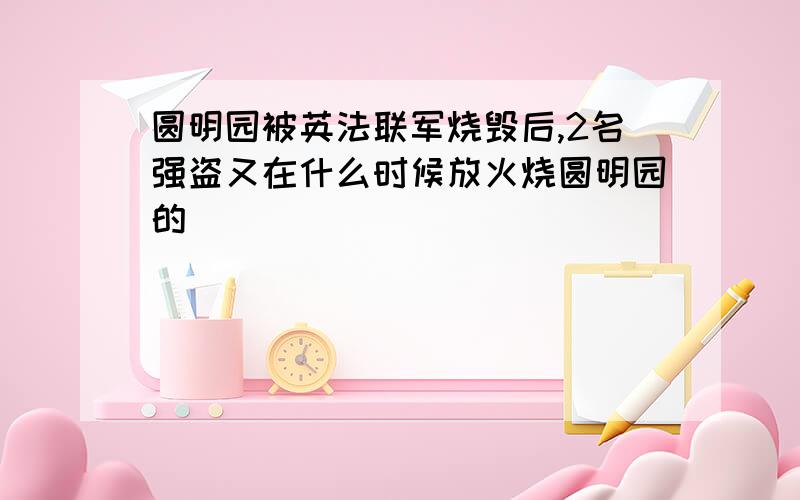 圆明园被英法联军烧毁后,2名强盗又在什么时候放火烧圆明园的