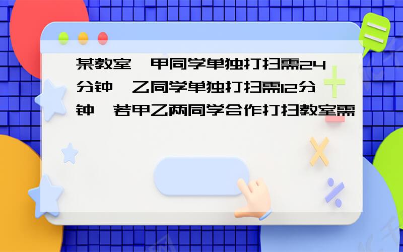 某教室,甲同学单独打扫需24分钟,乙同学单独打扫需12分钟,若甲乙两同学合作打扫教室需————写明原因,