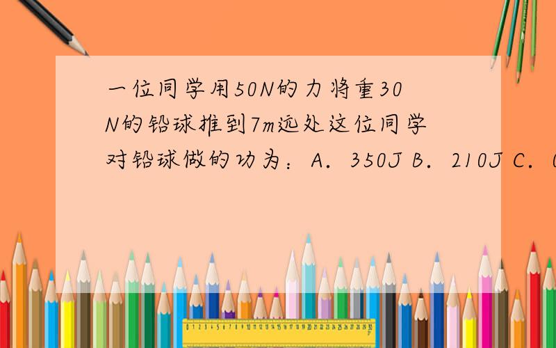 一位同学用50N的力将重30N的铅球推到7m远处这位同学对铅球做的功为：A．350J B．210J C．0J D．无法判断