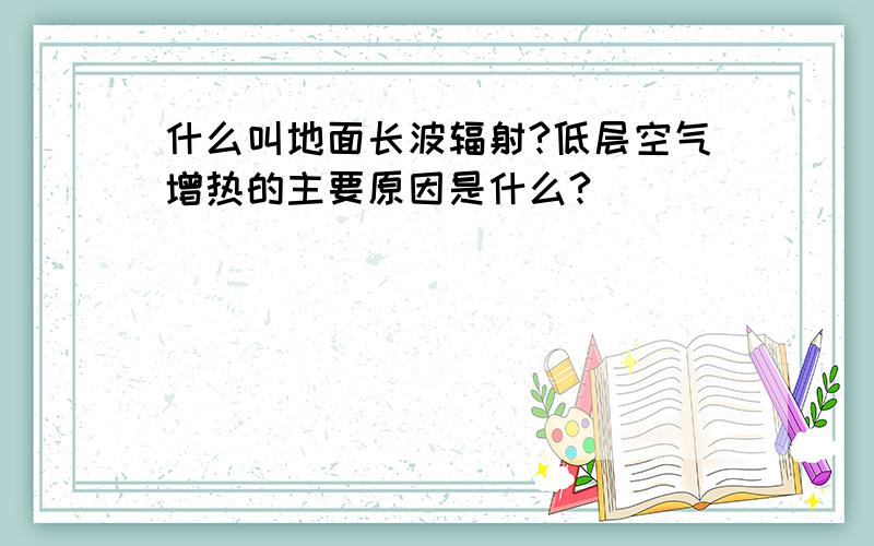 什么叫地面长波辐射?低层空气增热的主要原因是什么?