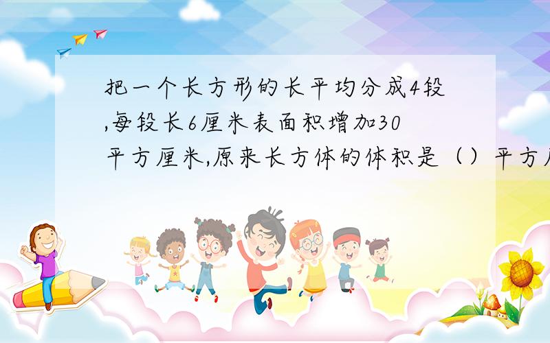 把一个长方形的长平均分成4段,每段长6厘米表面积增加30平方厘米,原来长方体的体积是（）平方厘米