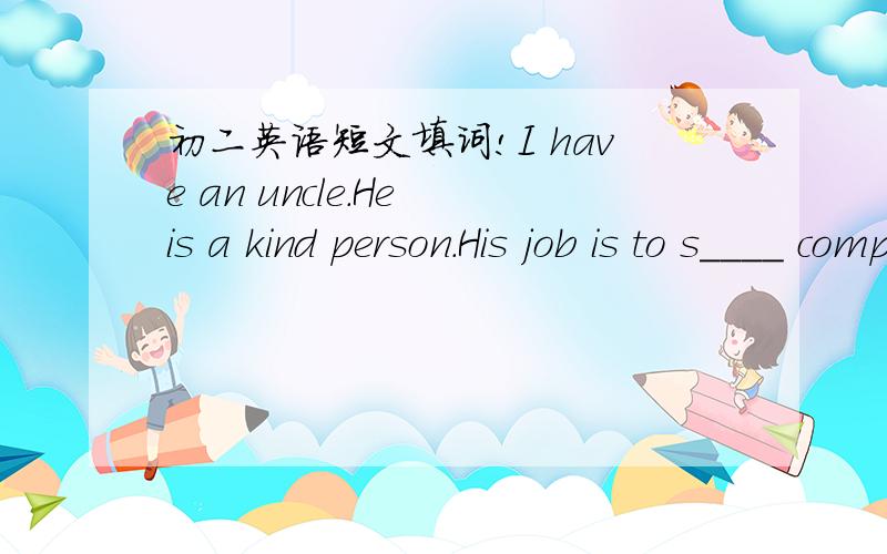 初二英语短文填词!I have an uncle.He is a kind person.His job is to s____ computer.He works very hard.Every morning he gets up at seven.Then he takes e____ and has a quick breakfast.After that he d____ to his office.It t____ him forty minutes,