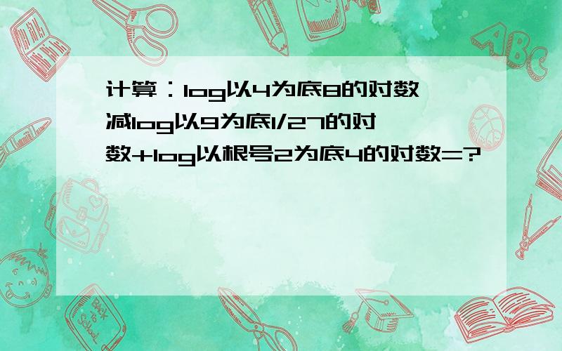 计算：log以4为底8的对数减log以9为底1/27的对数+log以根号2为底4的对数=?