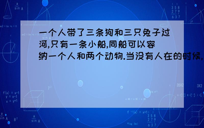 一个人带了三条狗和三只兔子过河,只有一条小船,同船可以容纳一个人和两个动物.当没有人在的时候,如果狗的数量不少于兔子的数量,则狗就会咬死兔子,请设计安全过河的算法.