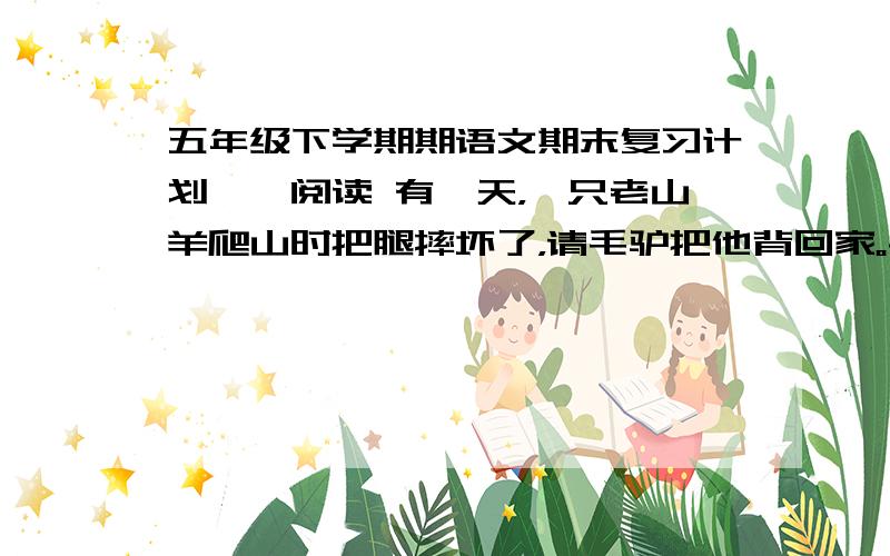 五年级下学期期语文期末复习计划——阅读 有一天，一只老山羊爬山时把腿摔坏了，请毛驴把他背回家。毛驴向他要十斤山芋做报酬，老山羊只好一瘸一拐地走了。过了一会儿，老山羊骑在