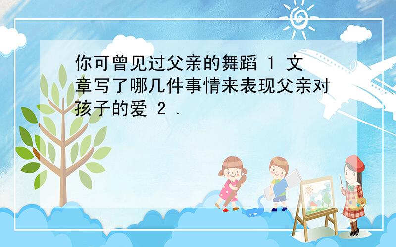 你可曾见过父亲的舞蹈 1 文章写了哪几件事情来表现父亲对孩子的爱 2 .