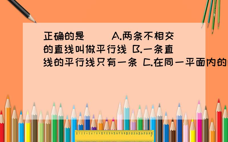 正确的是（ ）A.两条不相交的直线叫做平行线 B.一条直线的平行线只有一条 C.在同一平面内的两条线段若它们不相交,则一定平行 D.在同一平面内两条直线不相交就平行