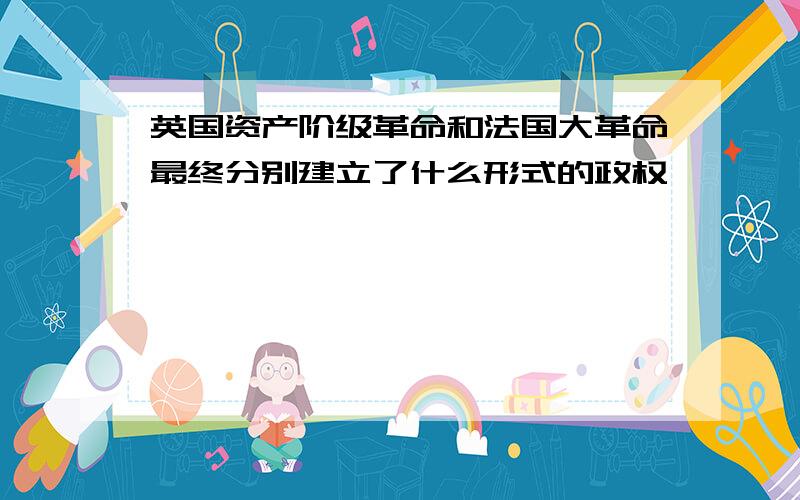 英国资产阶级革命和法国大革命最终分别建立了什么形式的政权