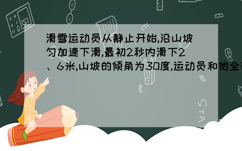 滑雪运动员从静止开始,沿山坡匀加速下滑,最初2秒内滑下2、6米,山坡的倾角为30度,运动员和他全部装...滑雪运动员从静止开始,沿山坡匀加速下滑,最初2秒内滑下2、6米,山坡的倾角为30度,运动