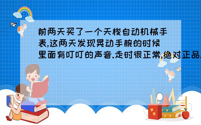 前两天买了一个天梭自动机械手表,这两天发现晃动手腕的时候里面有叮叮的声音.走时很正常,绝对正品.里面有叮叮的声是怎么回事呢?