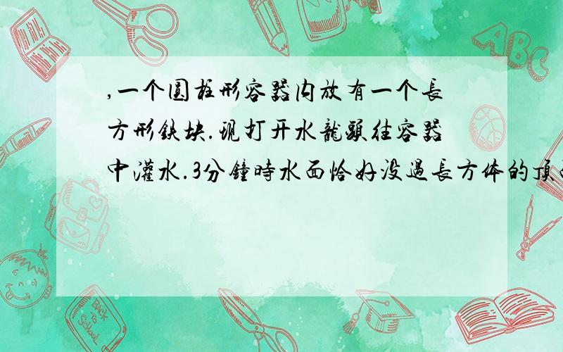 ,一个圆柱形容器内放有一个长方形铁块.现打开水龙头往容器中灌水.3分钟时水面恰好没过长方体的顶面.再过18一个圆柱形的容器内,放有一个长方体铁块.现打开水龙头往容器中灌水.1分钟,水