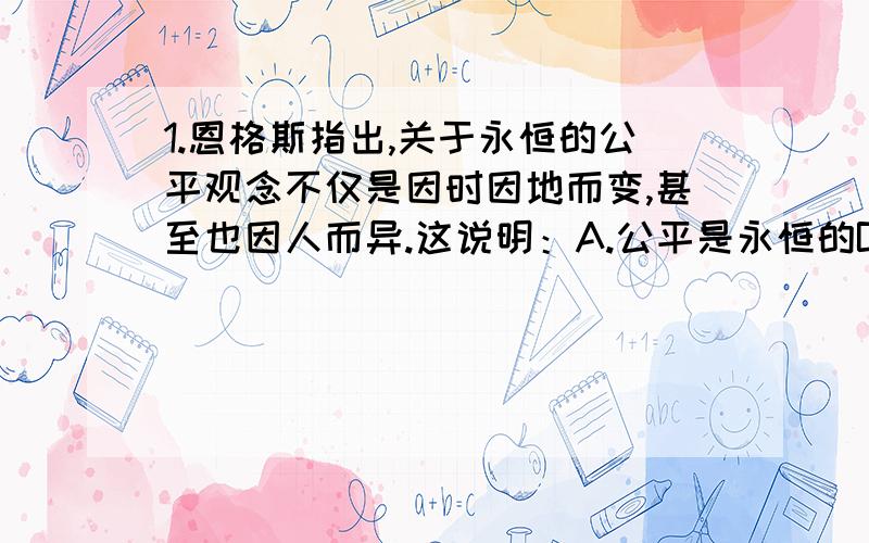 1.恩格斯指出,关于永恒的公平观念不仅是因时因地而变,甚至也因人而异.这说明：A.公平是永恒的B.不同人对公平的感受是不同的C.不同时期对公平的理解是不同的D.公平是相对的2._____是社会