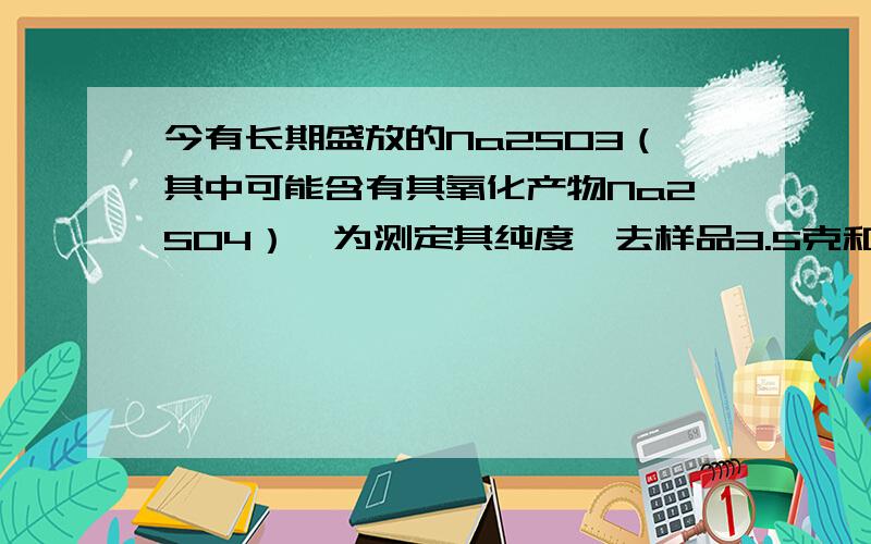 今有长期盛放的Na2SO3（其中可能含有其氧化产物Na2SO4）,为测定其纯度,去样品3.5克和某浓度的盐酸100ml,恰好完全反应,溢出气体的总体积为560ml（标况）求1）原Na2SO3的纯度.2）所用盐酸的物质