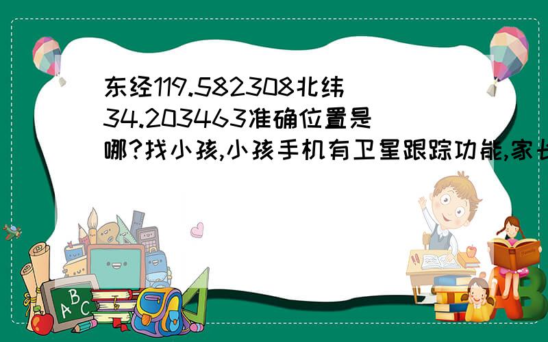 东经119.582308北纬34.203463准确位置是哪?找小孩,小孩手机有卫星跟踪功能,家长手机收到信息显示：位置在 东经119.582308 北纬34.203463,用什么方法能知道准确位置是哪?我用百度和google地图查看,都