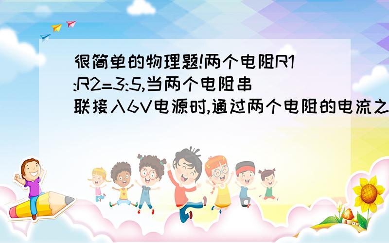 很简单的物理题!两个电阻R1:R2=3:5,当两个电阻串联接入6V电源时,通过两个电阻的电流之比是＿＿,两个电阻两端的电压之比是＿＿；把两个电阻串联接入12V电源时,则电流之比是＿＿,电压之比