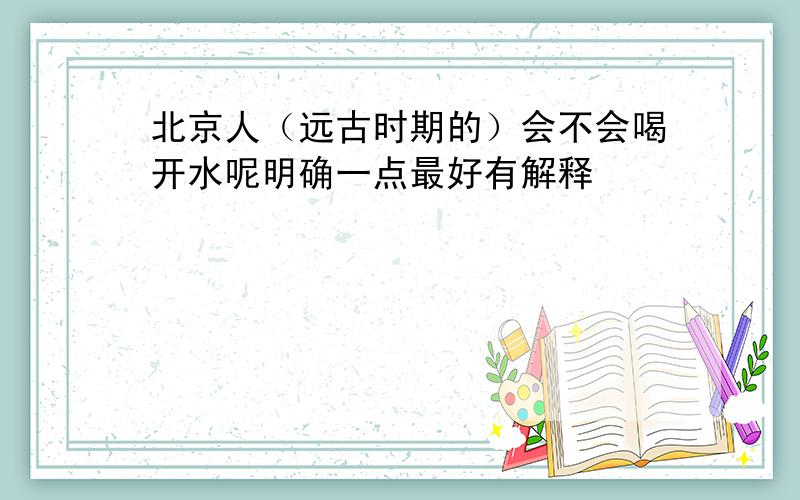 北京人（远古时期的）会不会喝开水呢明确一点最好有解释