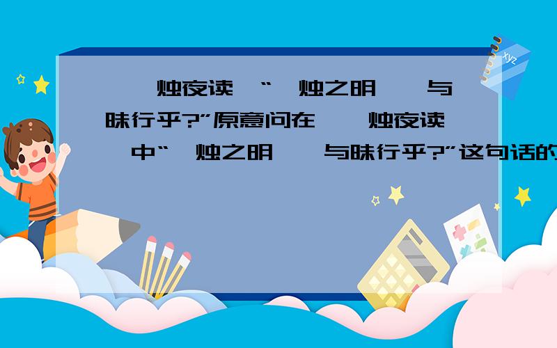 《炳烛夜读》“炳烛之明,孰与昧行乎?”原意问在《炳烛夜读》中“炳烛之明,孰与昧行乎?”这句话的原意是什么?PS：就是逐字逐句翻译