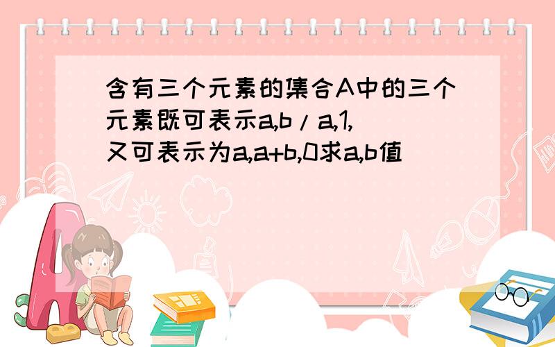 含有三个元素的集合A中的三个元素既可表示a,b/a,1,又可表示为a,a+b,0求a,b值