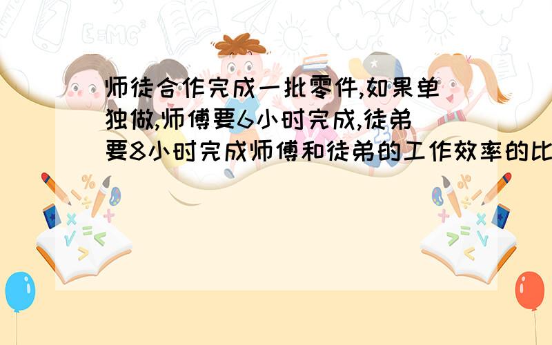 师徒合作完成一批零件,如果单独做,师傅要6小时完成,徒弟要8小时完成师傅和徒弟的工作效率的比是多少?