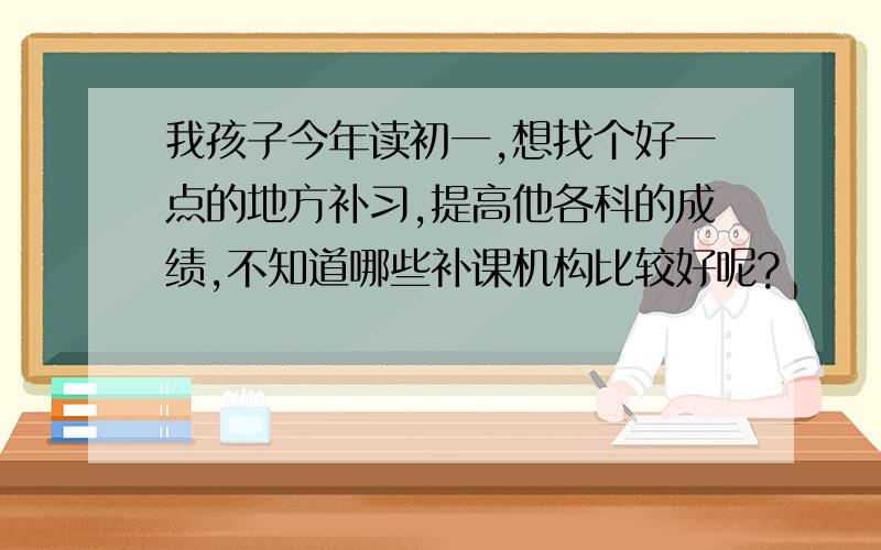 我孩子今年读初一,想找个好一点的地方补习,提高他各科的成绩,不知道哪些补课机构比较好呢?