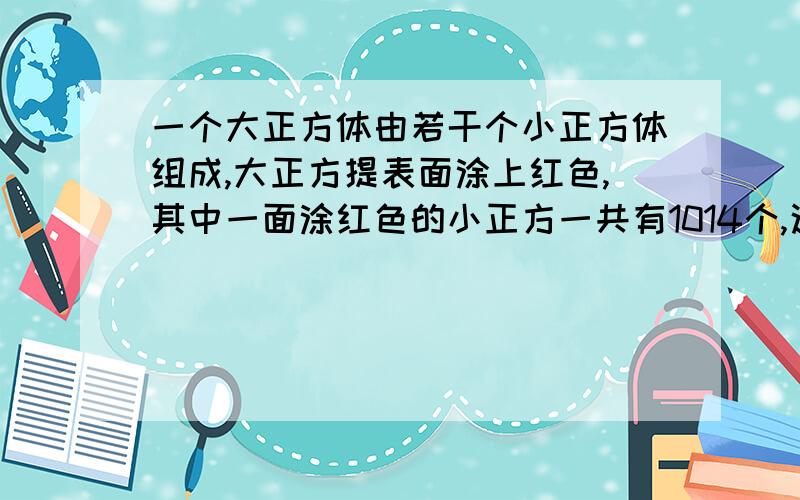 一个大正方体由若干个小正方体组成,大正方提表面涂上红色,其中一面涂红色的小正方一共有1014个,这个大正方体是由多少个小正方体组成的?