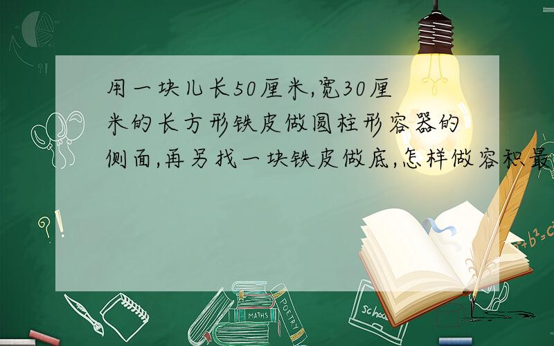 用一块儿长50厘米,宽30厘米的长方形铁皮做圆柱形容器的侧面,再另找一块铁皮做底,怎样做容积最大?