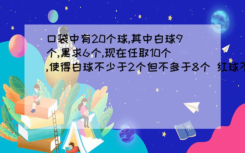 口袋中有20个球,其中白球9个,黑求6个,现在任取10个,使得白球不少于2个但不多于8个 红球不少于2个 黑球不多于3个 那么上述取法的种数是 ( )A.14 B.16 C.18 D.20