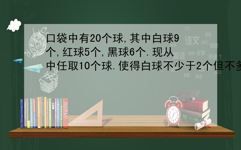 口袋中有20个球,其中白球9个,红球5个,黑球6个.现从中任取10个球.使得白球不少于2个但不多于8个,红球（直接上面的问题）不少于2个,黑球不多于3个,那么这样取法的种数是( )