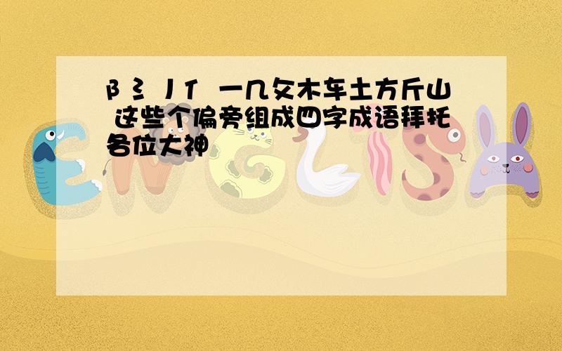 阝氵丿亻 一几攵木车土方斤山 这些个偏旁组成四字成语拜托各位大神