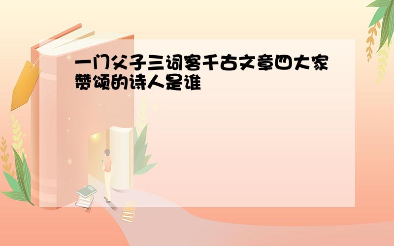 一门父子三词客千古文章四大家赞颂的诗人是谁