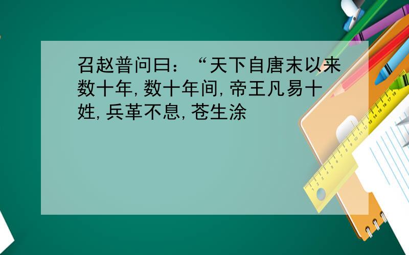 召赵普问曰：“天下自唐末以来数十年,数十年间,帝王凡易十姓,兵革不息,苍生涂