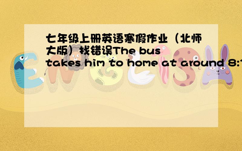 七年级上册英语寒假作业（北师大版）找错误The bus takes him to home at around 8:30.The apple is nice.And i like apple a lot.