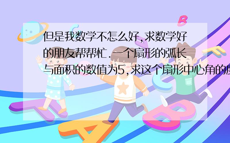 但是我数学不怎么好,求数学好的朋友帮帮忙.一个扇形的弧长与面积的数值为5,求这个扇形中心角的度数