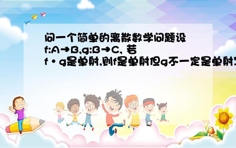 问一个简单的离散数学问题设 f:A→B,g:B→C, 若f·g是单射,则f是单射但g不一定是单射写出主要思路就可以了 谢谢了  在线=