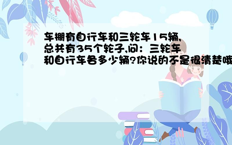 车棚有自行车和三轮车15辆,总共有35个轮子,问：三轮车和自行车各多少辆?你说的不是很清楚哦,我不是很懂