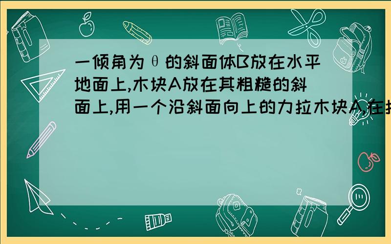 一倾角为θ的斜面体B放在水平地面上,木块A放在其粗糙的斜面上,用一个沿斜面向上的力拉木块A,在拉力F的作用下,木块A和斜面体B保持相对静止一起向右做匀速直线运动．则下列说法中正确的