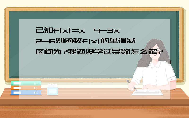 已知f(x)=x^4-3x^2-6则函数f(x)的单调减区间为?我还没学过导数!怎么解?