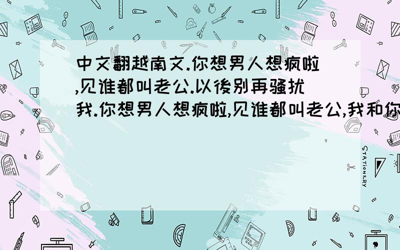 中文翻越南文.你想男人想疯啦,见谁都叫老公.以後别再骚扰我.你想男人想疯啦,见谁都叫老公,我和你一点关系都没有,你以後别再骚扰我