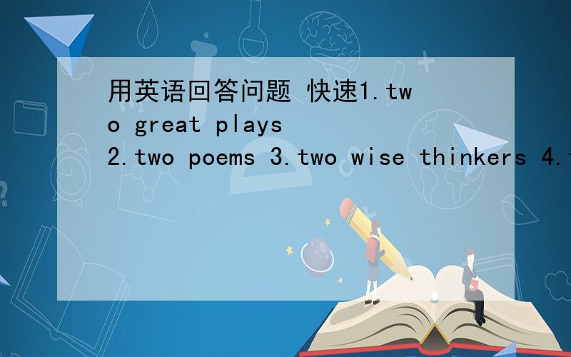 用英语回答问题 快速1.two great plays 2.two poems 3.two wise thinkers 4.two important writers 5.two great stories不翻译 回答这些问题比如第一个,两首伟大的戏剧是什么,英语回答